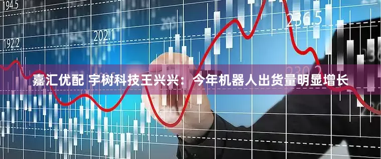 嘉汇优配 宇树科技王兴兴：今年机器人出货量明显增长