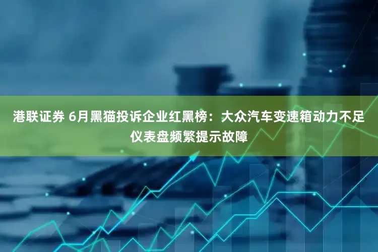 港联证券 6月黑猫投诉企业红黑榜：大众汽车变速箱动力不足仪表盘频繁提示故障