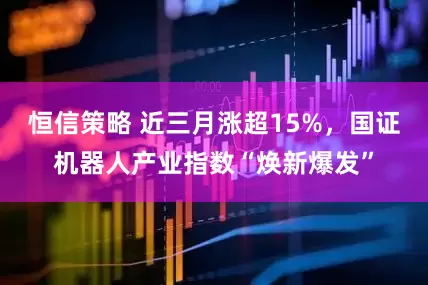 恒信策略 近三月涨超15%，国证机器人产业指数“焕新爆发”