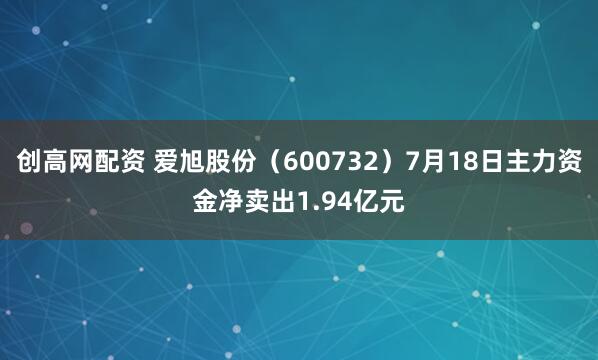 创高网配资 爱旭股份（600732）7月18日主力资金净卖出1.94亿元