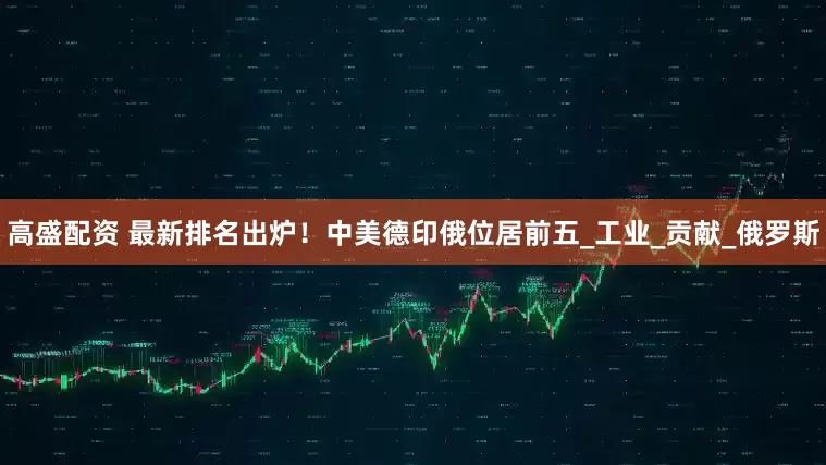 高盛配资 最新排名出炉！中美德印俄位居前五_工业_贡献_俄罗斯