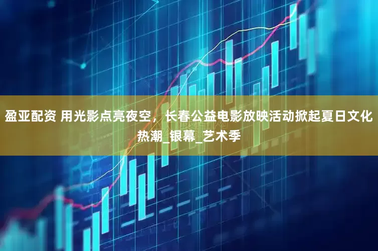 盈亚配资 用光影点亮夜空，长春公益电影放映活动掀起夏日文化热潮_银幕_艺术季