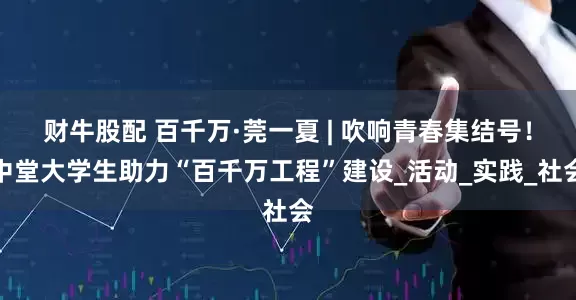 财牛股配 百千万·莞一夏 | 吹响青春集结号！中堂大学生助力“百千万工程”建设_活动_实践_社会