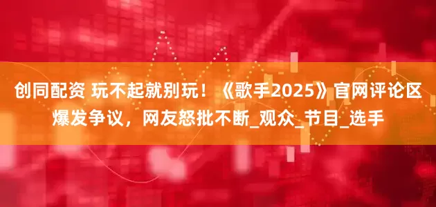 创同配资 玩不起就别玩！《歌手2025》官网评论区爆发争议，网友怒批不断_观众_节目_选手