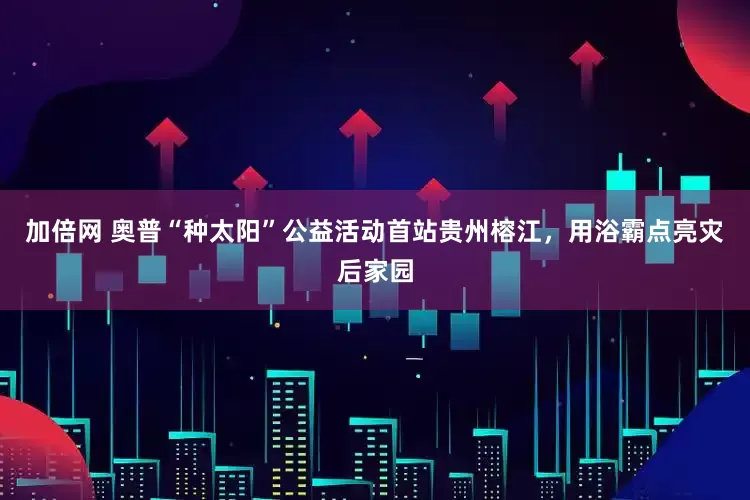 加倍网 奥普“种太阳”公益活动首站贵州榕江，用浴霸点亮灾后家园
