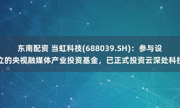 东南配资 当虹科技(688039.SH)：参与设立的央视融媒体产业投资基金，已正式投资云深处科技