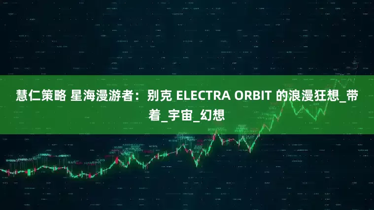 慧仁策略 星海漫游者：别克 ELECTRA ORBIT 的浪漫狂想_带着_宇宙_幻想