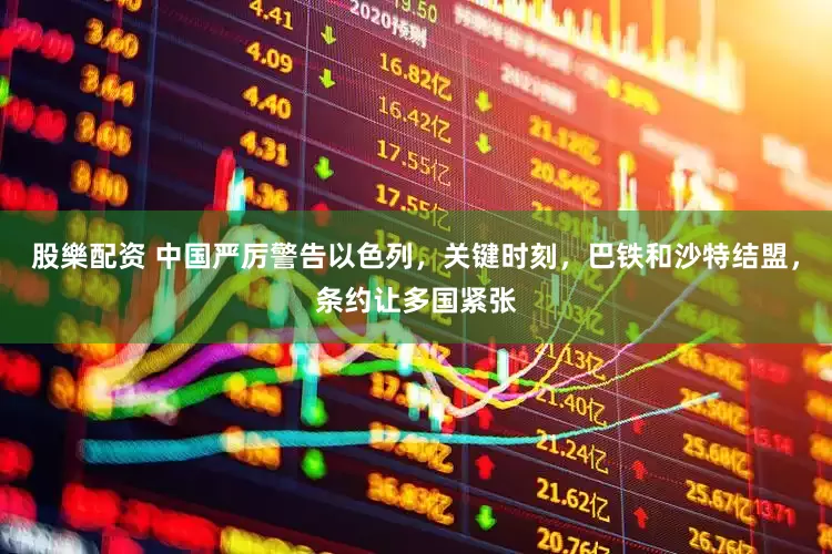 股樂配资 中国严厉警告以色列，关键时刻，巴铁和沙特结盟，条约让多国紧张