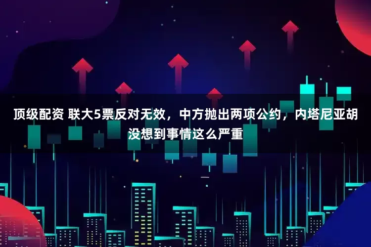 顶级配资 联大5票反对无效，中方抛出两项公约，内塔尼亚胡没想到事情这么严重