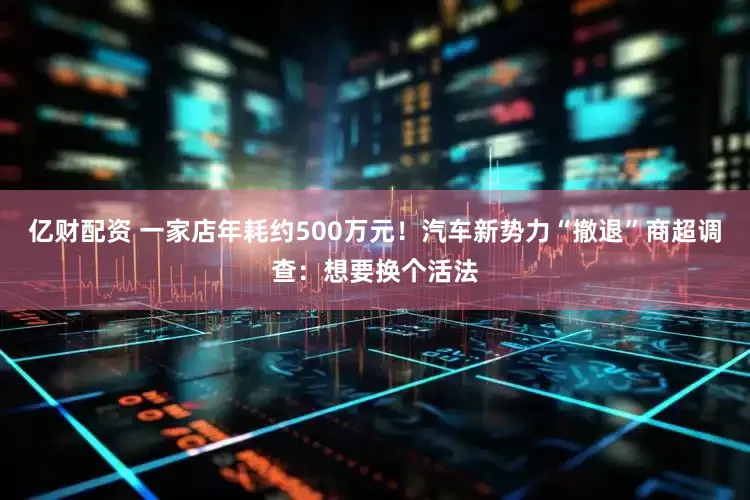 亿财配资 一家店年耗约500万元！汽车新势力“撤退”商超调查：想要换个活法