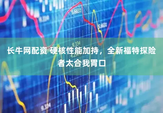 长牛网配资 硬核性能加持，全新福特探险者太合我胃口