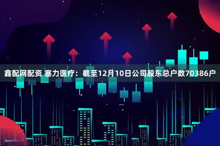 鑫配网配资 塞力医疗：截至12月10日公司股东总户数70386户