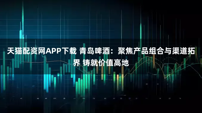 天猫配资网APP下载 青岛啤酒：聚焦产品组合与渠道拓界 铸就价值高地