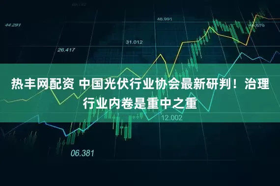 热丰网配资 中国光伏行业协会最新研判！治理行业内卷是重中之重